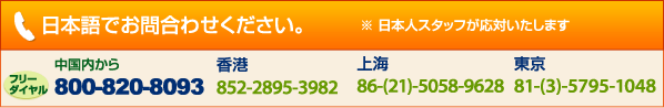 日本語でお問合わせください日本人スタッフが応対いたします中国内から800-820-8093　香港852-2895-3982　上海　86-21-5058-9628　東京　81-3-5795-1048